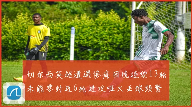 切尔西英超遭遇惨痛困境连续13轮未能零封近6轮进攻哑火丢球频繁