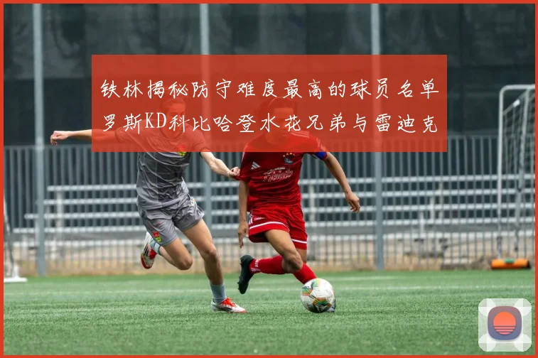 铁林揭秘防守难度最高的球员名单罗斯KD科比哈登水花兄弟与雷迪克