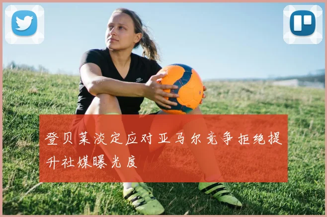 登贝莱淡定应对亚马尔竞争拒绝提升社媒曝光度