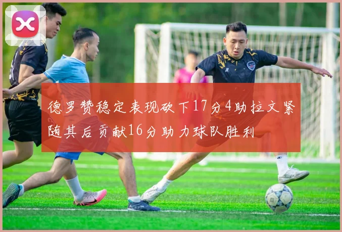 德罗赞稳定表现砍下17分4助拉文紧随其后贡献16分助力球队胜利