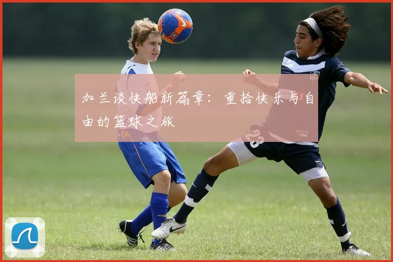 加兰谈快船新篇章：重拾快乐与自由的篮球之旅