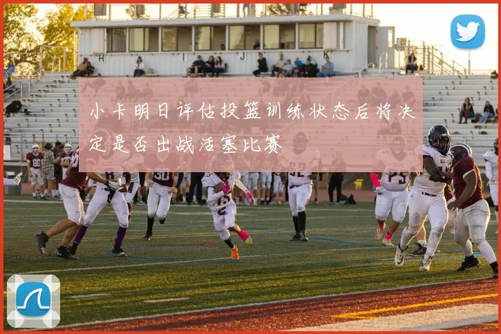 小卡明日评估投篮训练状态后将决定是否出战活塞比赛