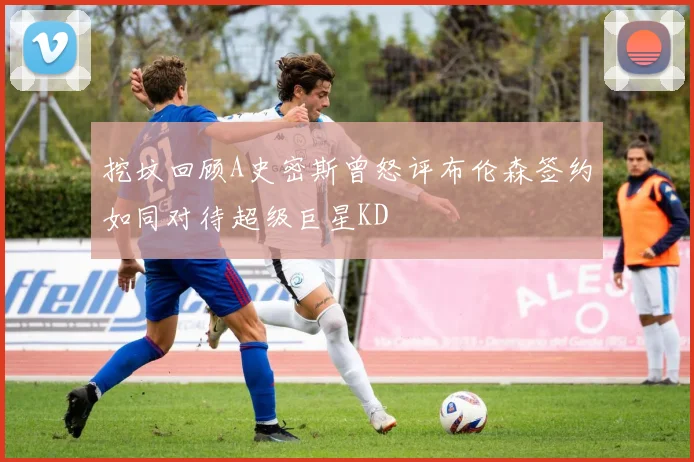 挖坟回顾A史密斯曾怒评布伦森签约如同对待超级巨星KD