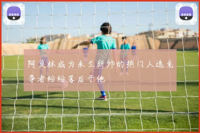 阿莫林成为米兰新帅的热门人选竞争者纷纷落后于他