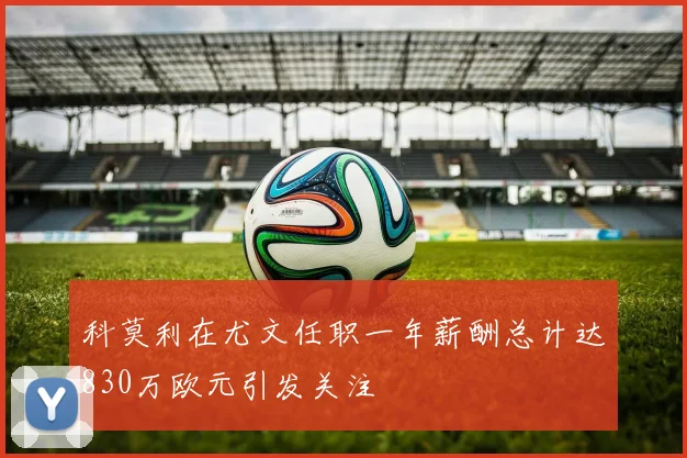 科莫利在尤文任职一年薪酬总计达830万欧元引发关注