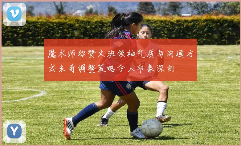 魔术师称赞文班领袖气质与沟通方式米奇调整策略令人印象深刻