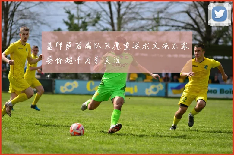 基耶萨若离队只愿重返尤文老东家要价超千万引关注