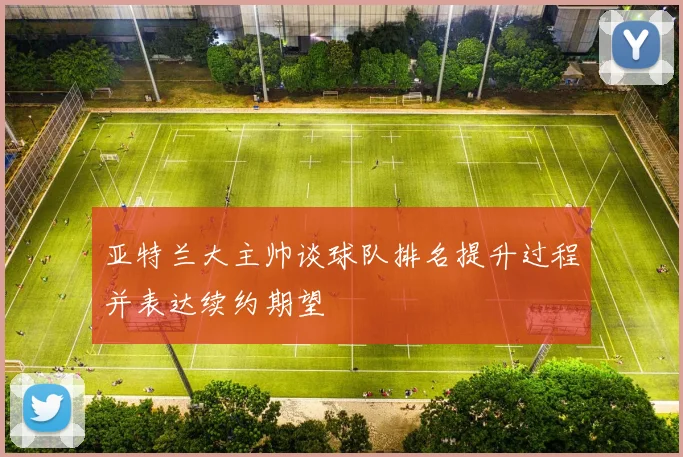 亚特兰大主帅谈球队排名提升过程并表达续约期望