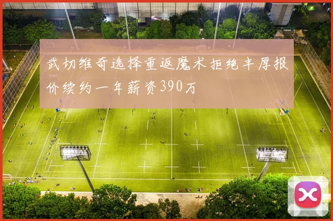 武切维奇选择重返魔术拒绝丰厚报价续约一年薪资390万