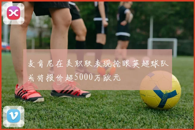 麦肯尼在美职联表现抢眼英超球队或将报价超5000万欧元