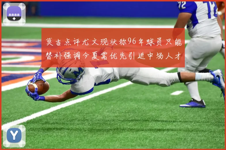 莫吉点评尤文现状称96年球员只能替补强调今夏需优先引进中场人才