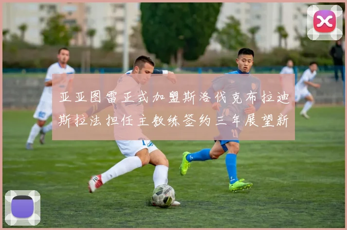 亚亚图雷正式加盟斯洛伐克布拉迪斯拉法担任主教练签约三年展望新篇章