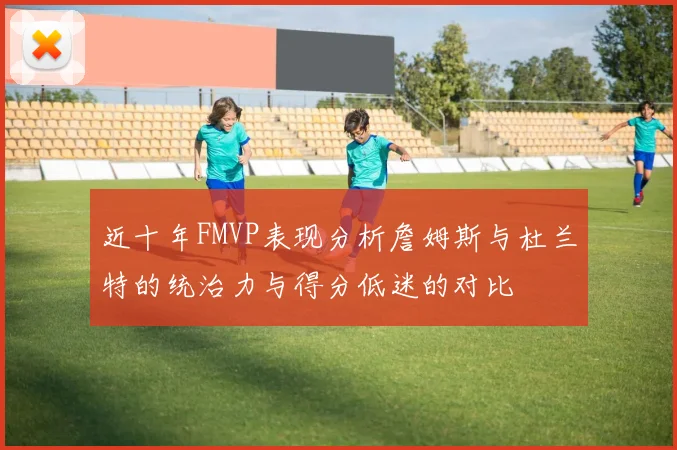 近十年FMVP表现分析詹姆斯与杜兰特的统治力与得分低迷的对比