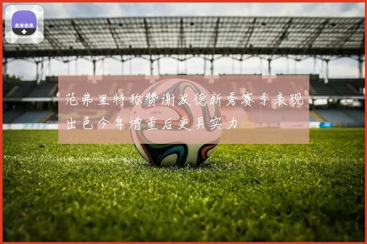 范弗里特称赞谢泼德新秀赛季表现出色今年增重后更具实力