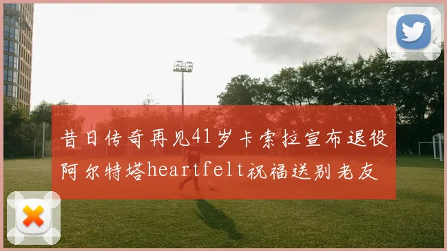 昔日传奇再见41岁卡索拉宣布退役阿尔特塔heartfelt祝福送别老友