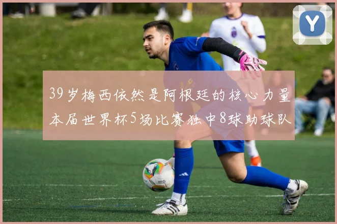 39岁梅西依然是阿根廷的核心力量本届世界杯5场比赛独中8球助球队狂轰14球