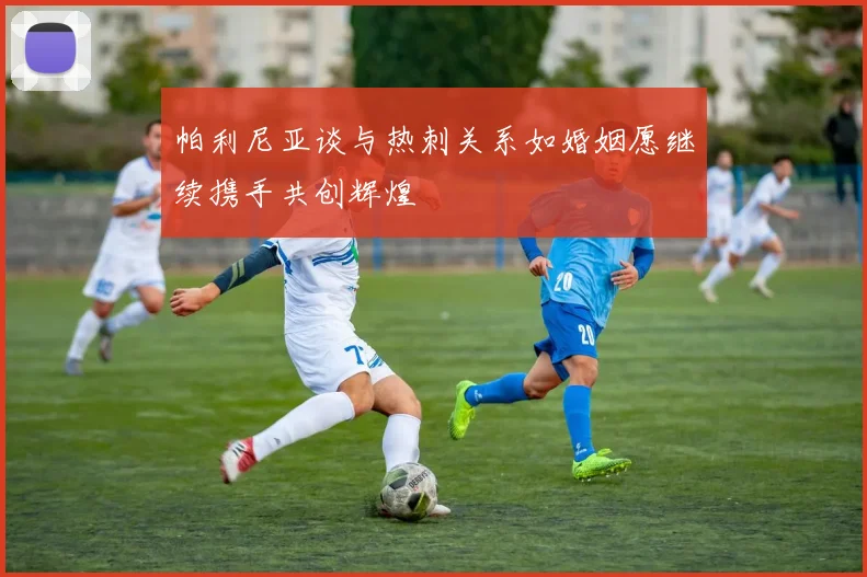 帕利尼亚谈与热刺关系如婚姻愿继续携手共创辉煌