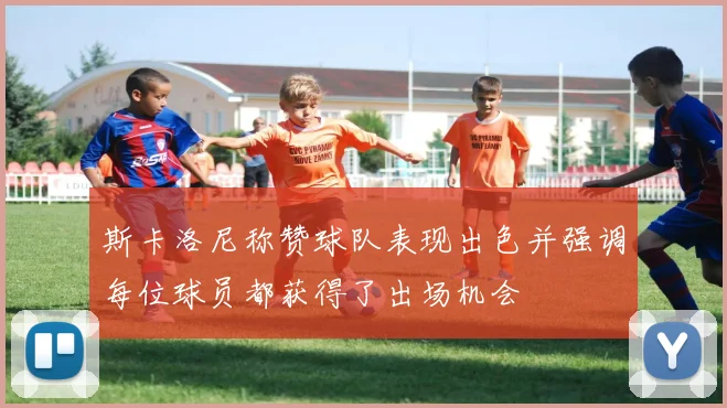 斯卡洛尼称赞球队表现出色并强调每位球员都获得了出场机会