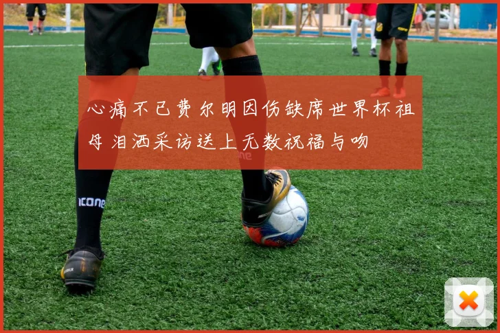 心痛不已费尔明因伤缺席世界杯祖母泪洒采访送上无数祝福与吻