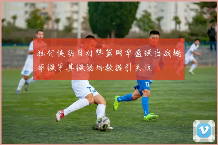 独行侠明日对阵篮网华盛顿出战概率微乎其微场均数据引关注