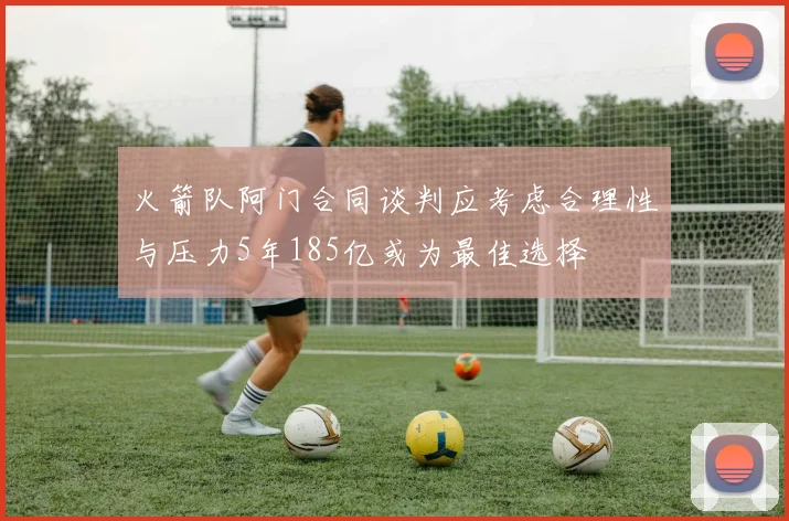 火箭队阿门合同谈判应考虑合理性与压力5年185亿或为最佳选择