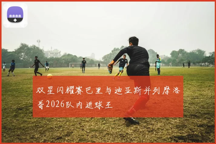 双星闪耀赛巴里与迪亚斯并列摩洛哥2026队内进球王