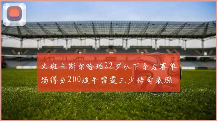 文班卡斯尔哈珀22岁以下季后赛单场得分200追平雷霆三少传奇表现
